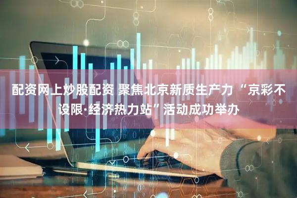 配资网上炒股配资 聚焦北京新质生产力 “京彩不设限·经济热力站”活动成功举办