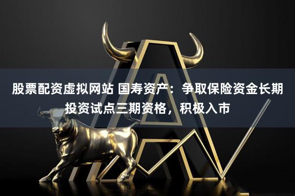 股票配资虚拟网站 国寿资产：争取保险资金长期投资试点三期资格，积极入市