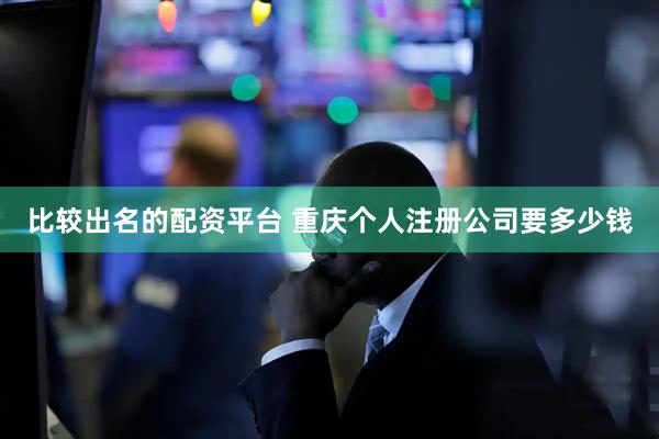 比较出名的配资平台 重庆个人注册公司要多少钱