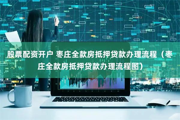 股票配资开户 枣庄全款房抵押贷款办理流程（枣庄全款房抵押贷款办理流程图）