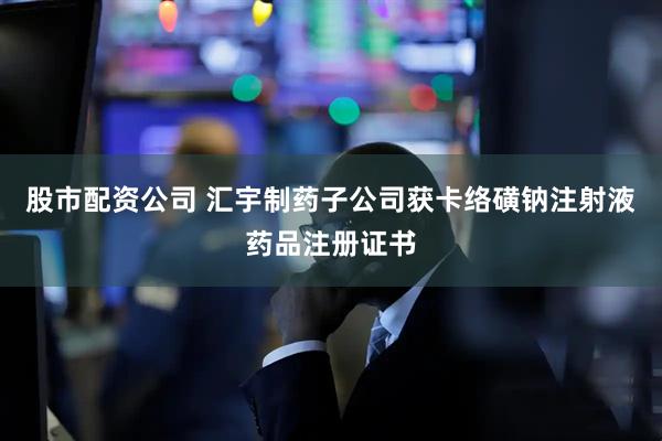 股市配资公司 汇宇制药子公司获卡络磺钠注射液药品注册证书