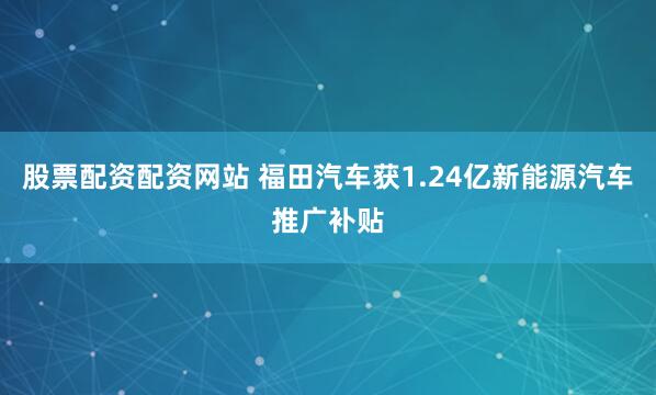 股票配资配资网站 福田汽车获1.24亿新能源汽车推广补贴