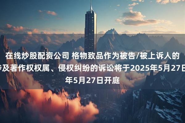 在线炒股配资公司 格物致品作为被告/被上诉人的1起涉及著作权权属、侵权纠纷的诉讼将于2025年5月27日开庭