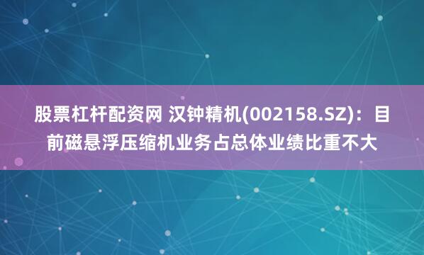 股票杠杆配资网 汉钟精机(002158.SZ)：目前磁悬浮压缩机业务占总体业绩比重不大