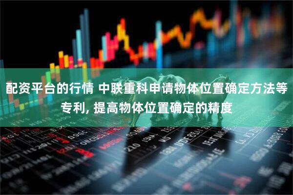 配资平台的行情 中联重科申请物体位置确定方法等专利, 提高物体位置确定的精度