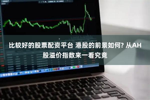 比较好的股票配资平台 港股的前景如何? 从AH股溢价指数来一看究竟