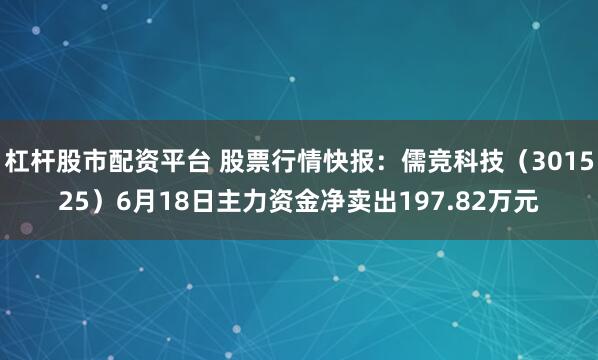 杠杆股市配资平台 股票行情快报：儒竞科技（301525）6月18日主力资金净卖出197.82万元