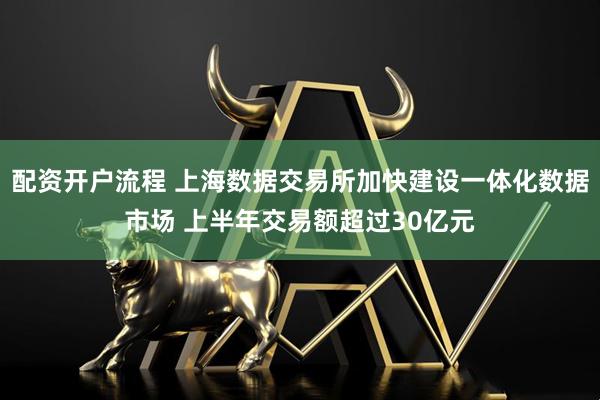 配资开户流程 上海数据交易所加快建设一体化数据市场 上半年交易额超过30亿元