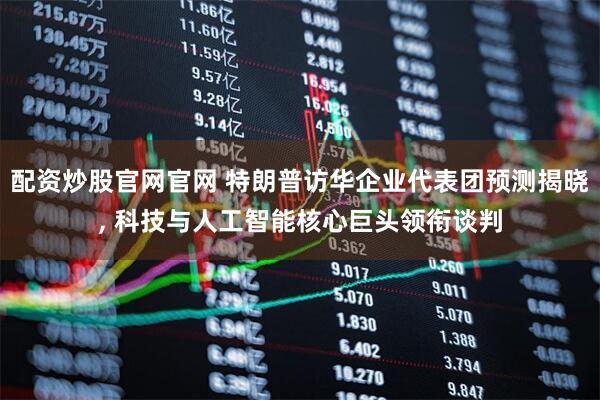 配资炒股官网官网 特朗普访华企业代表团预测揭晓, 科技与人工智能核心巨头领衔谈判