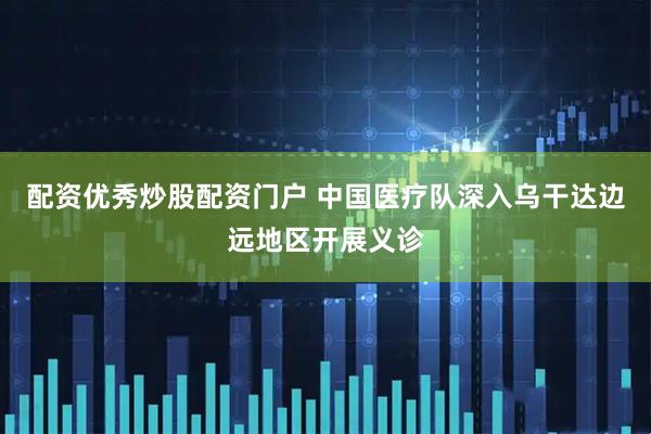 配资优秀炒股配资门户 中国医疗队深入乌干达边远地区开展义诊