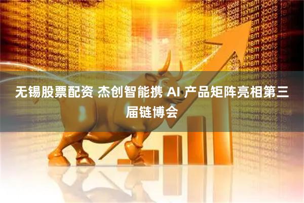 无锡股票配资 杰创智能携 AI 产品矩阵亮相第三届链博会