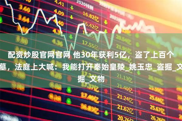 配资炒股官网官网 他30年获利5亿，盗了上百个古墓，法庭上大喊：我能打开秦始皇陵_姚玉忠_盗掘_文物
