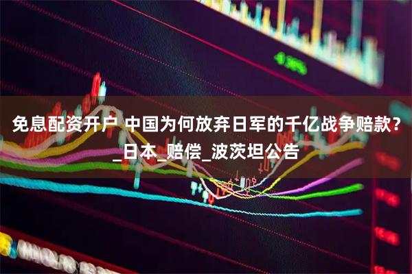免息配资开户 中国为何放弃日军的千亿战争赔款？_日本_赔偿_波茨坦公告