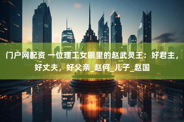 门户网配资 一位理工女眼里的赵武灵王：好君主，好丈夫，好父亲_赵何_儿子_赵国