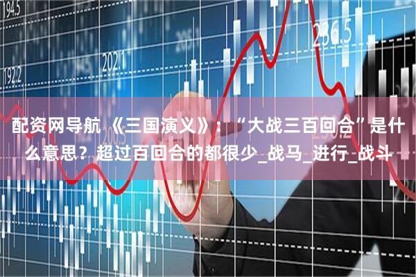 配资网导航 《三国演义》：“大战三百回合”是什么意思？超过百回合的都很少_战马_进行_战斗