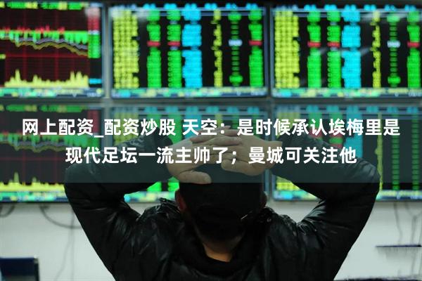 网上配资_配资炒股 天空：是时候承认埃梅里是现代足坛一流主帅了；曼城可关注他