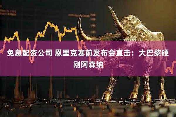 免息配资公司 恩里克赛前发布会直击：大巴黎硬刚阿森纳