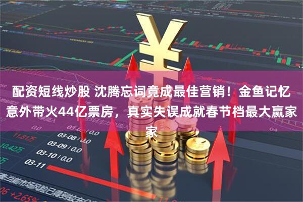 配资短线炒股 沈腾忘词竟成最佳营销！金鱼记忆意外带火44亿票房，真实失误成就春节档最大赢家