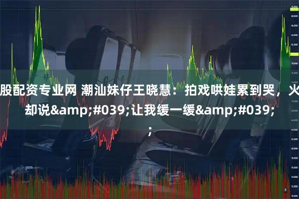 炒股配资专业网 潮汕妹仔王晓慧：拍戏哄娃累到哭，火了却说'让我缓一缓'