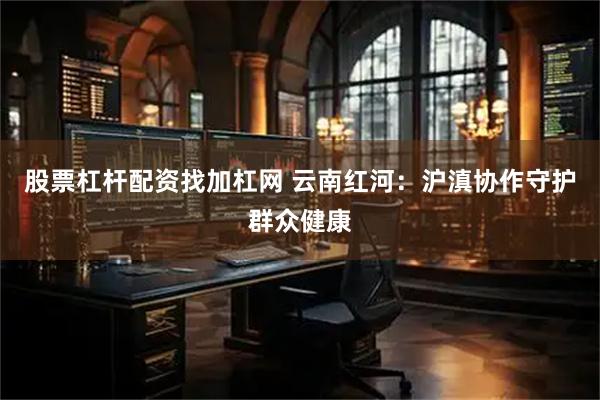 股票杠杆配资找加杠网 云南红河：沪滇协作守护群众健康