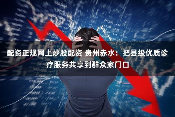 配资正规网上炒股配资 贵州赤水：把县级优质诊疗服务共享到群众家门口