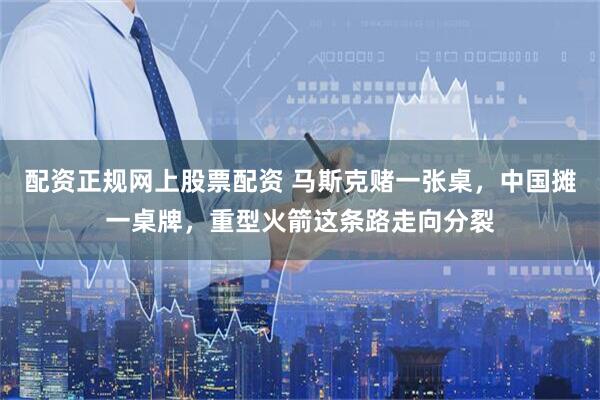配资正规网上股票配资 马斯克赌一张桌，中国摊一桌牌，重型火箭这条路走向分裂